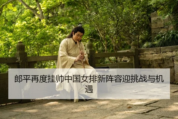 郎平再度挂帅中国女排新阵容迎挑战与机遇